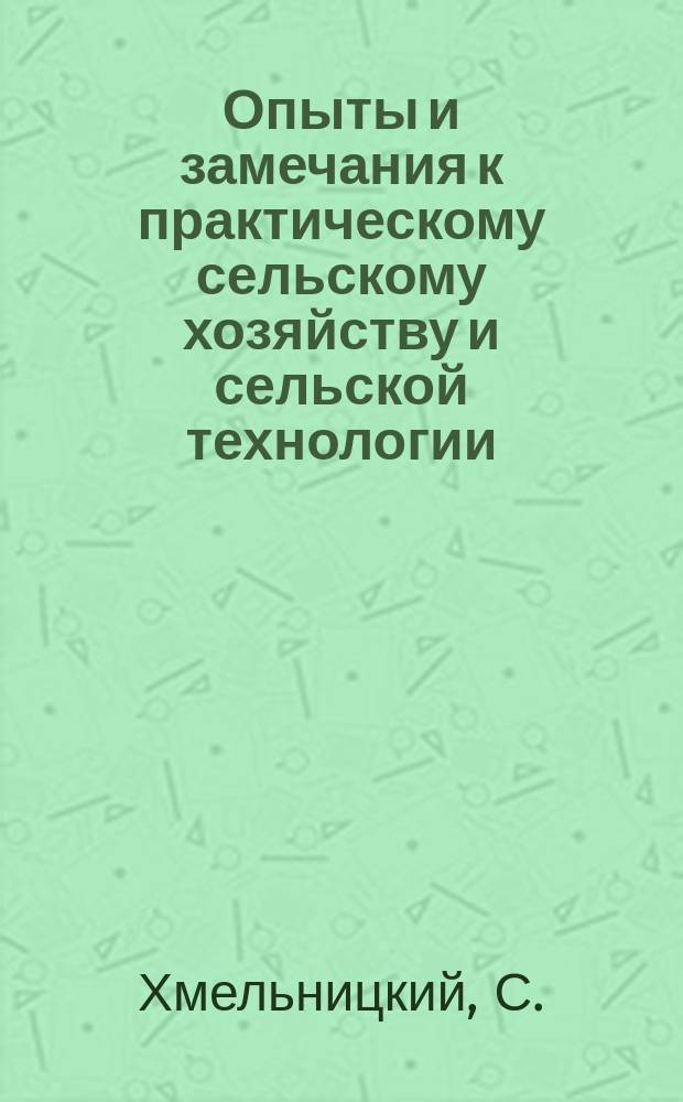 Опыты и замечания к практическому сельскому хозяйству и сельской технологии : Кн. полезная для всех желающих заниматься с.-х. пром