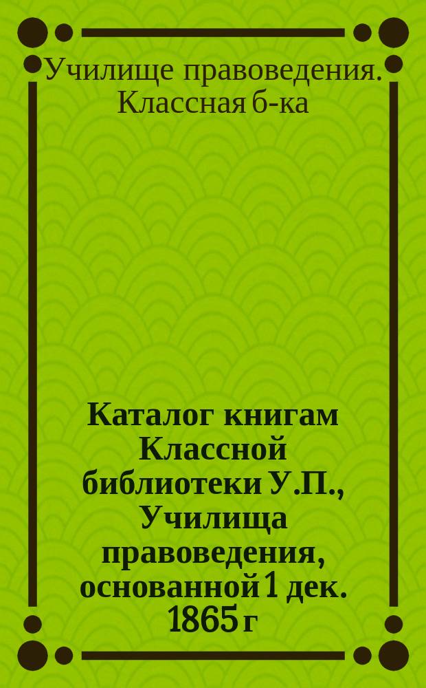 Каталог книгам Классной библиотеки У.П., [Училища правоведения], основанной 1 дек. 1865 г.