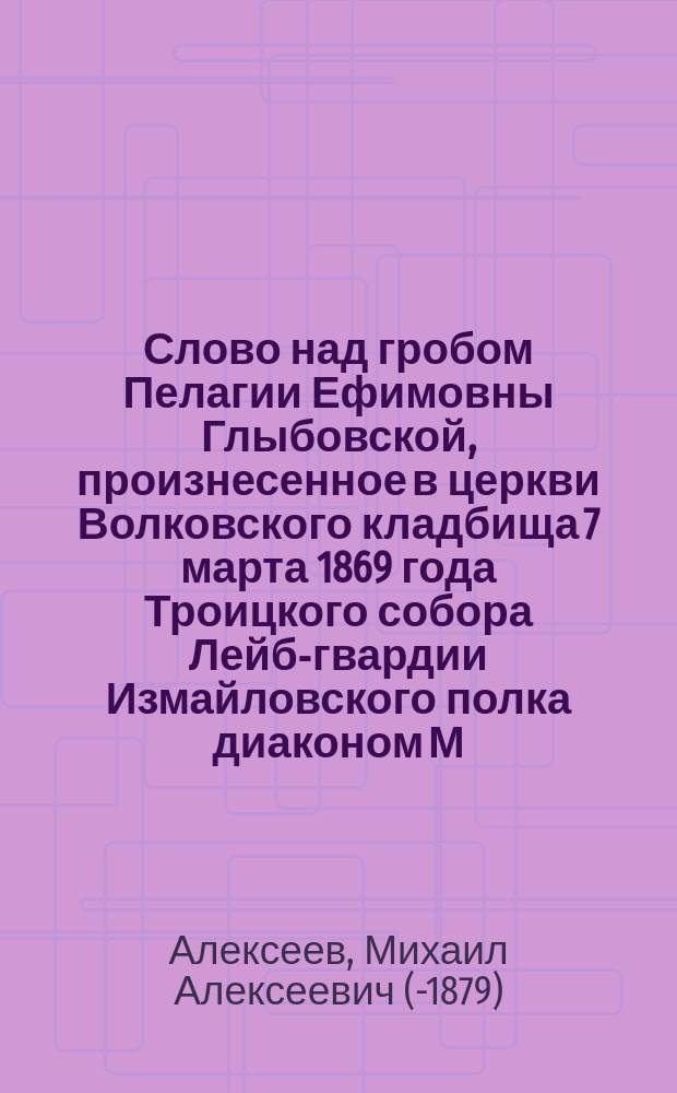 Слово над гробом Пелагии Ефимовны Глыбовской, произнесенное в церкви Волковского кладбища 7 марта 1869 года Троицкого собора Лейб-гвардии Измайловского полка диаконом М. Алексеевым