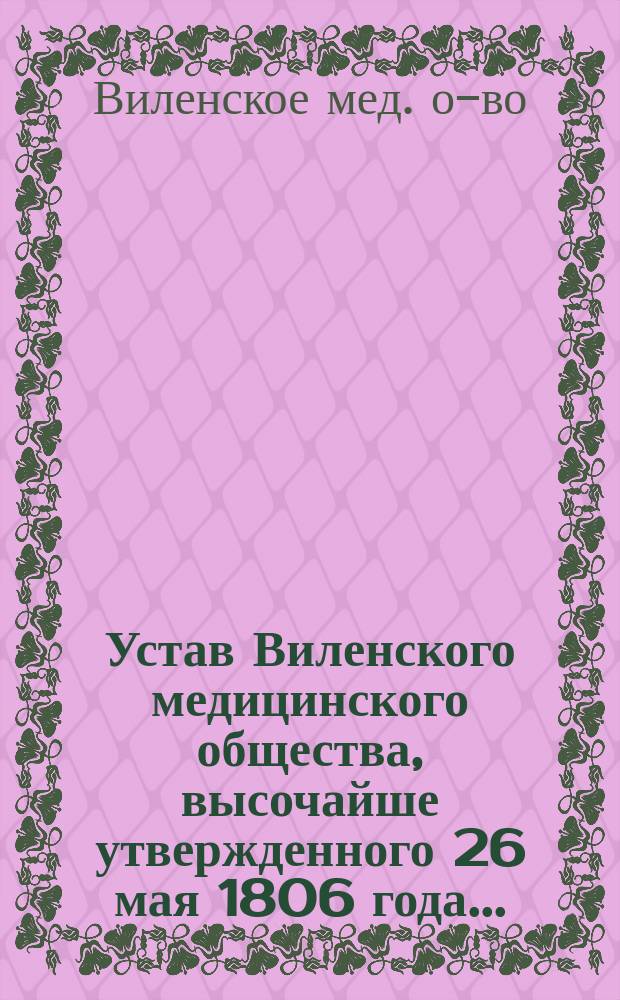 Устав Виленского медицинского общества, высочайше утвержденного 26 мая 1806 года... : Утв. ... 16 янв. 1874 г. и изм. 15 февр. 1891 г