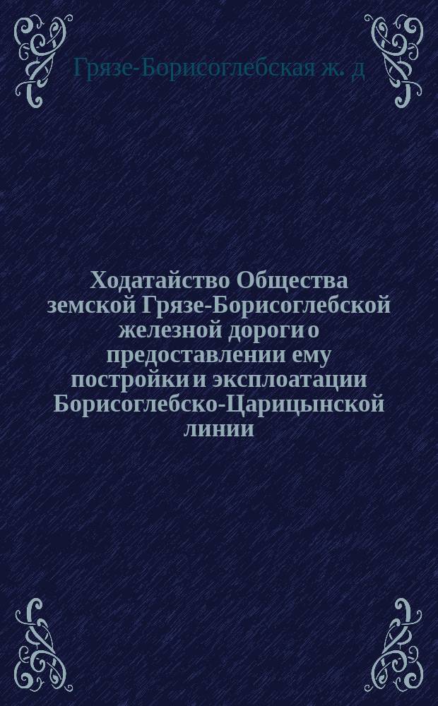[Ходатайство Общества земской Грязе-Борисоглебской железной дороги о предоставлении ему постройки и эксплоатации Борисоглебско-Царицынской линии