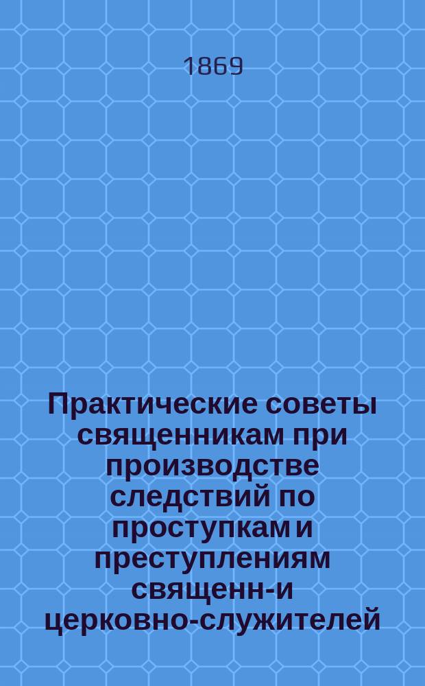 Практические советы священникам при производстве следствий по проступкам и преступлениям священно- и церковно-служителей : Руководство для сел. пастырей