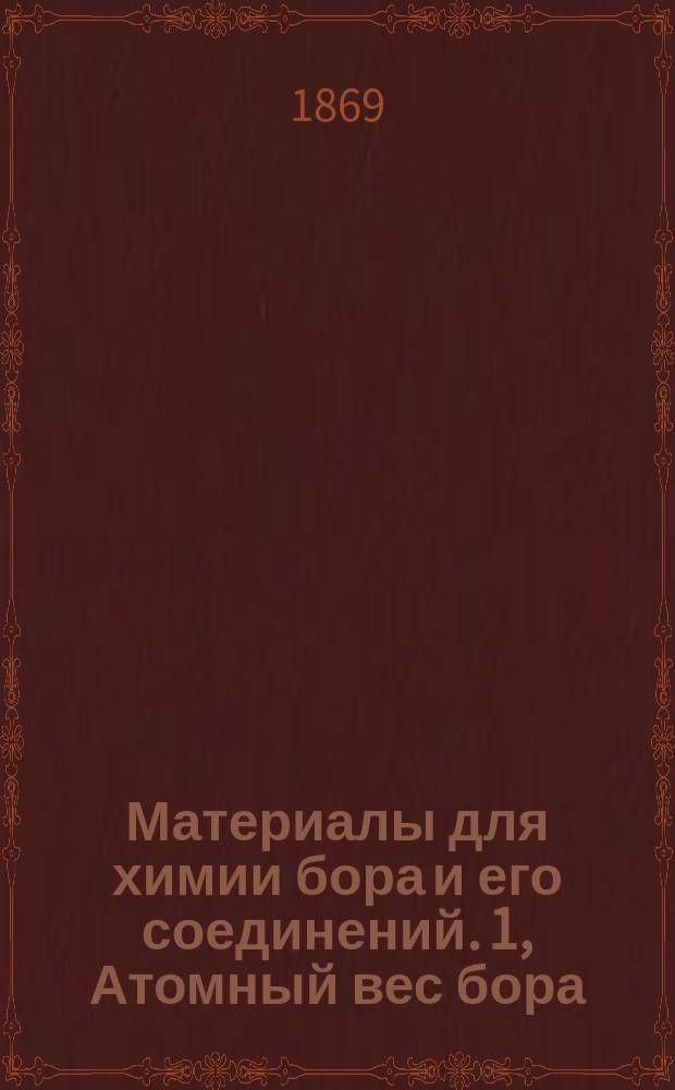 Материалы для химии бора и его соединений. 1, Атомный вес бора: Рассуждение, представленное в физ.-мат. фак. Ун-та св. Владимира, для получения степ. магистра химии, канд. В. Добровольским
