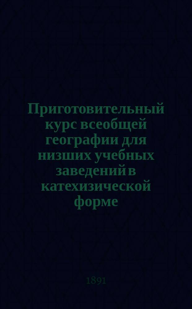 Приготовительный курс всеобщей географии для низших учебных заведений в катехизической форме, с многими видоизмененными вопросами