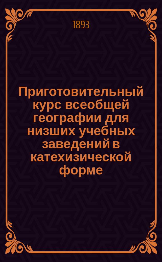Приготовительный курс всеобщей географии для низших учебных заведений в катехизической форме, с многими видоизмененными вопросами