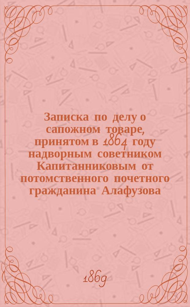 Записка по делу о сапожном товаре, принятом в 1864 году надворным советником Капитанниковым от потомственного почетного гражданина Алафузова