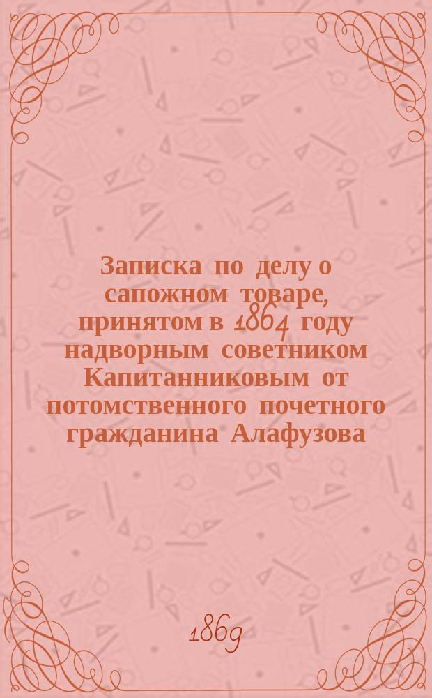 Записка по делу о сапожном товаре, принятом в 1864 году надворным советником Капитанниковым от потомственного почетного гражданина Алафузова