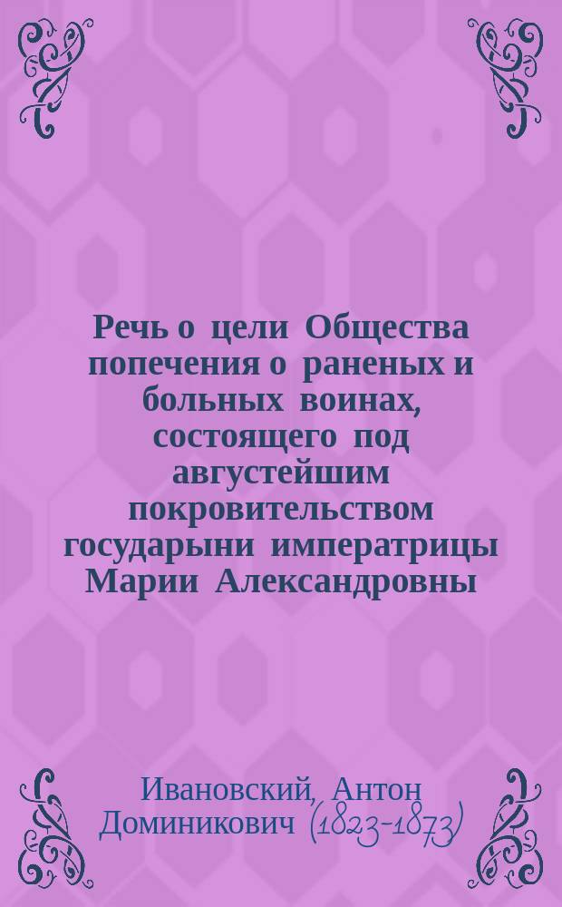 Речь о цели Общества попечения о раненых и больных воинах, состоящего под августейшим покровительством государыни императрицы Марии Александровны, читанная профессором А.Д. Ивановским в зале Университета св. Владимира 15 сентября 1869 года