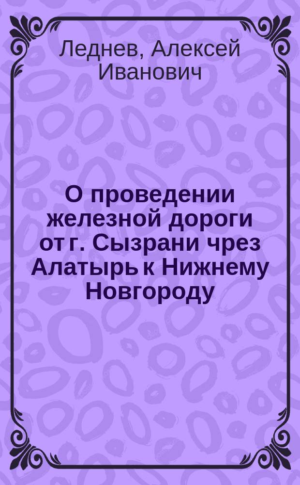 О проведении железной дороги от г. Сызрани чрез Алатырь к Нижнему Новгороду: Записка уполномоч. от Сызран. гор. о-ва, сызран. 1-й гильдии купца Алексея Леднева; О Казанско-Нижегородской железной дороге
