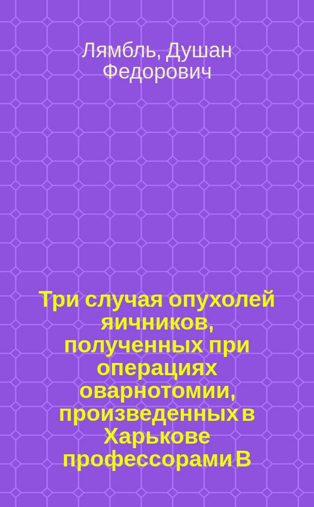 Три случая опухолей яичников, полученных при операциях оварнотомии, произведенных в Харькове профессорами В.Ф. Грубе и И.П. Лазаревичем : Анатомич. и микроскопич. описание с рис