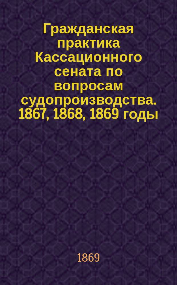 Гражданская практика Кассационного сената по вопросам судопроизводства. 1867, 1868, 1869 годы