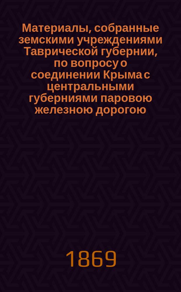 Материалы, собранные земскими учреждениями Таврической губернии, по вопросу о соединении Крыма с центральными губерниями паровою железною дорогою
