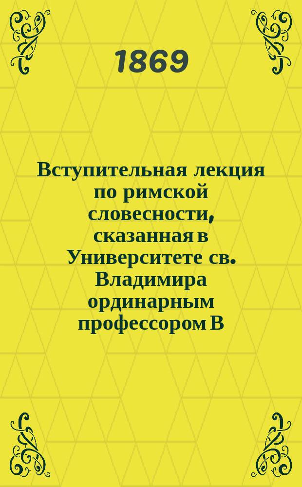 Вступительная лекция по римской словесности, сказанная в Университете св. Владимира ординарным профессором В.И. Модестовым 18 сентября 1869 года