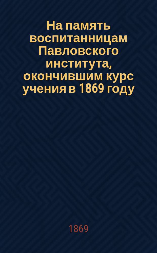 На память воспитанницам Павловского института, окончившим курс учения в 1869 году : Сб.