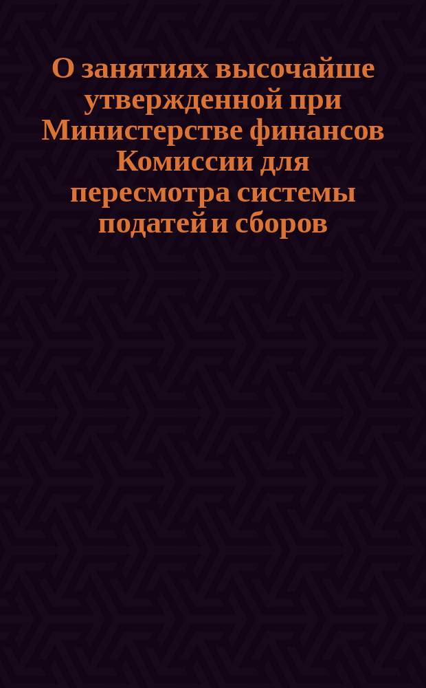 О занятиях высочайше утвержденной при Министерстве финансов Комиссии для пересмотра системы податей и сборов. О проекте вычета при возвышении содержания чинам, состоящим в государственной службе, взамен существующих ныне вычетов за чины. Правила для сухопутной торговли в Китае