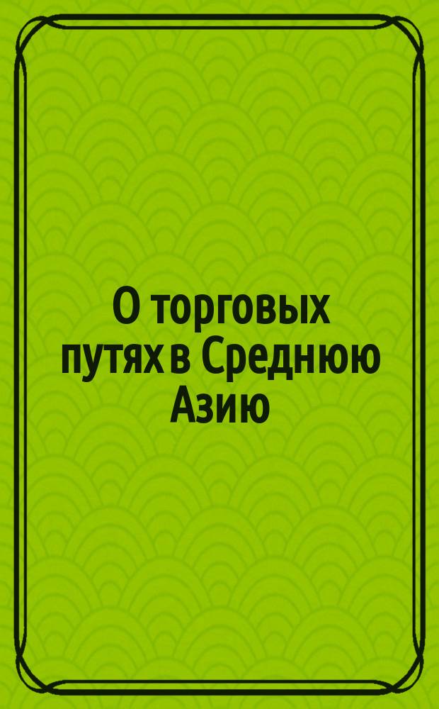 О торговых путях в Среднюю Азию : Записка О-ва для содействия рус. пром-сти и торговле