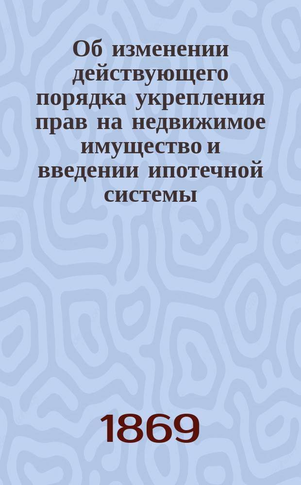 Об изменении действующего порядка укрепления прав на недвижимое имущество и введении ипотечной системы : (Разработано на основании материалов, собр. "Ипотечной комиссиею")