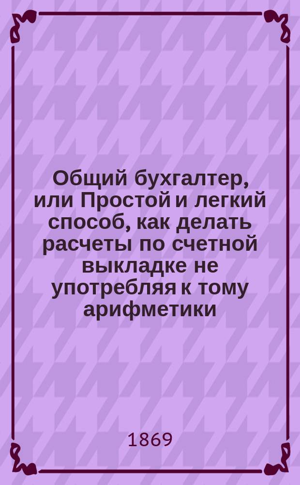 Общий бухгалтер, или Простой и легкий способ, как делать расчеты по счетной выкладке не употребляя к тому арифметики, из разных окладов жалованья казенного и партикулярного