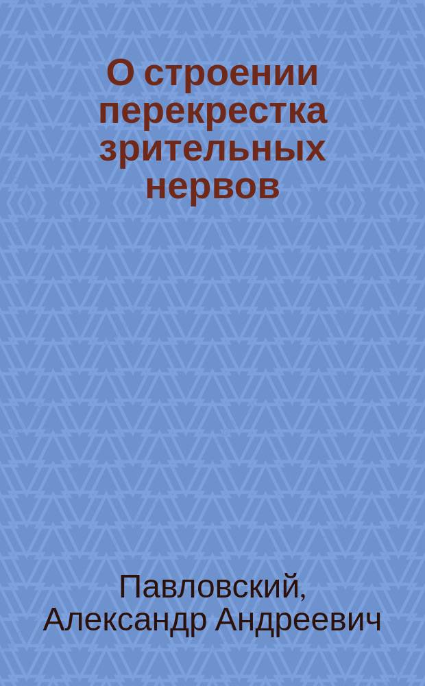 О строении перекрестка зрительных нервов (chiasma nervor. opticor.) у человека и некоторых позвоночных животных : Дис. на степ. д-ра мед. лекаря Александра Павловского