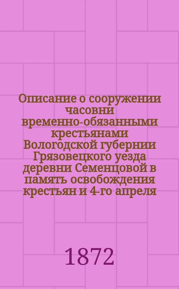 Описание о сооружении часовни временно-обязанными крестьянами Вологодской губернии Грязовецкого уезда деревни Семенцовой в память освобождения крестьян и 4-го апреля, за спасение драгоценной жизни царя освободителя
