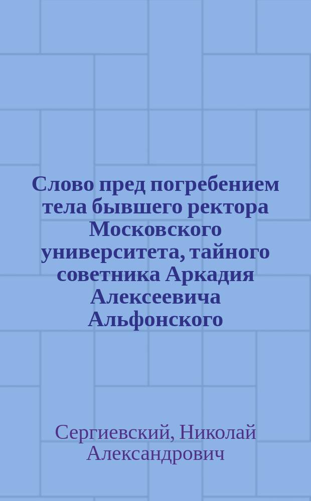 Слово пред погребением тела бывшего ректора Московского университета, тайного советника Аркадия Алексеевича Альфонского, говоренное в Университетской церкви профессором богословия, протоиереем Н.А. Сергиевским 7-го января 1869 года