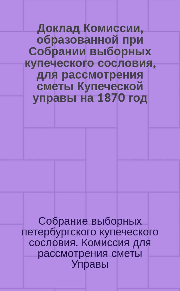 Доклад Комиссии, образованной при Собрании выборных купеческого сословия, для рассмотрения сметы Купеческой управы на 1870 год