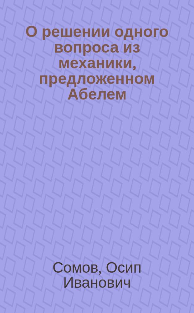 О решении одного вопроса из механики, предложенном Абелем : Записка акад. О.И. Сомова : (Чит. 26 нояб. 1868 г.)