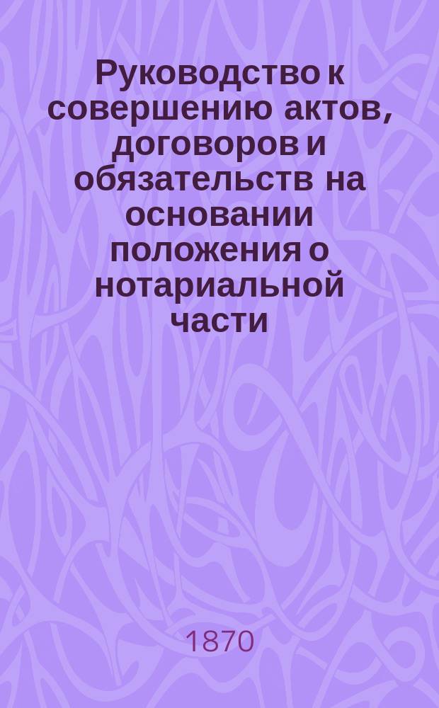Руководство к совершению актов, договоров и обязательств на основании положения о нотариальной части : С прил