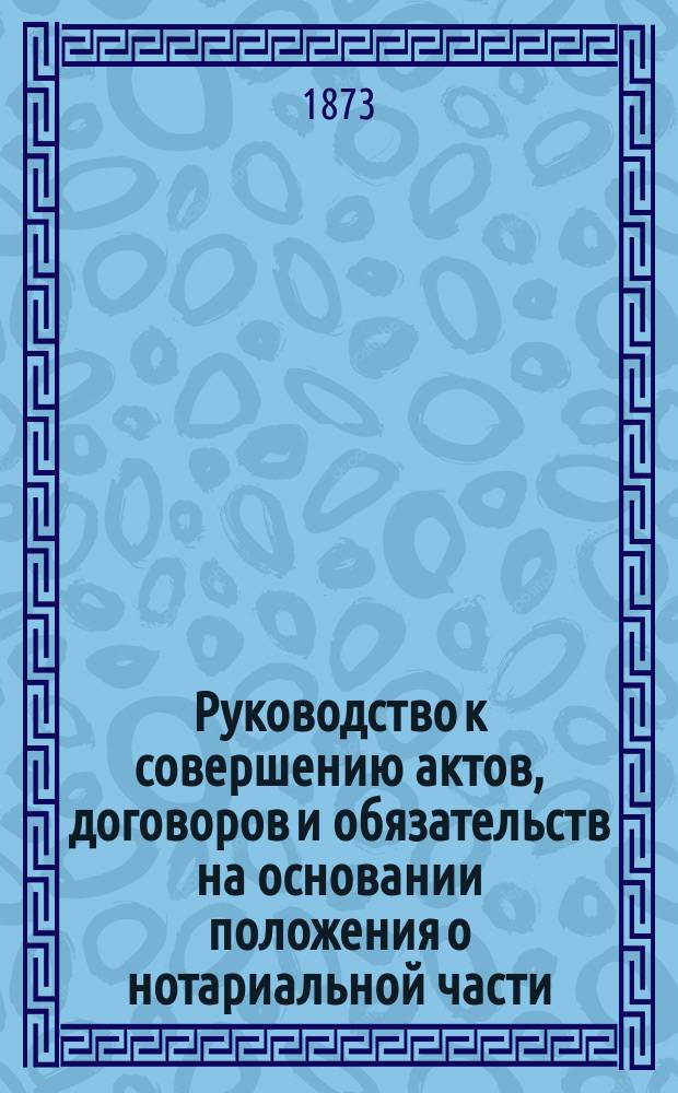 Руководство к совершению актов, договоров и обязательств на основании положения о нотариальной части : С прил