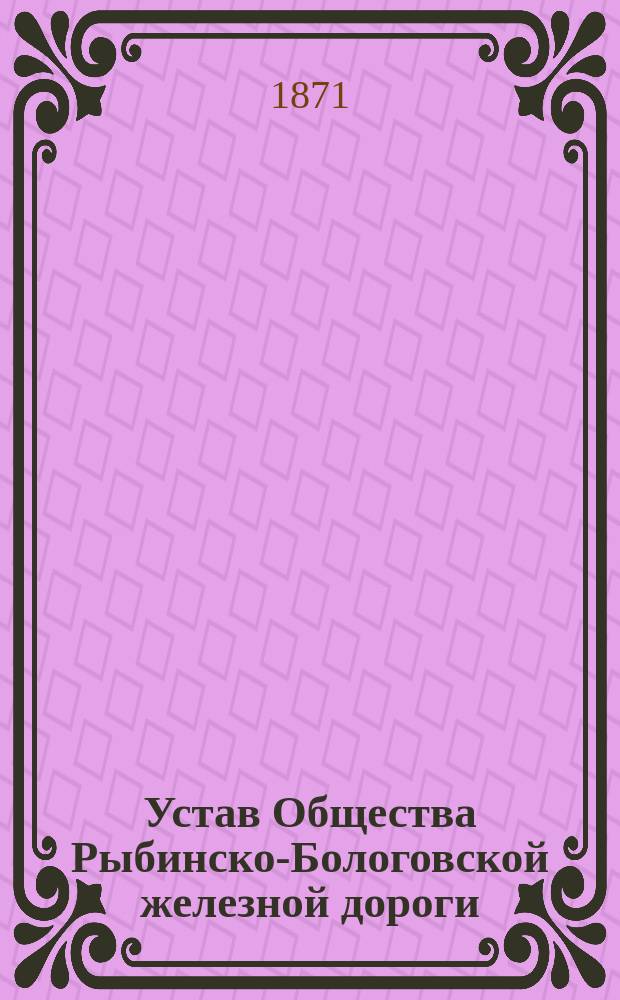 Устав Общества Рыбинско-Бологовской железной дороги : Утв. 29 янв. 1869 г.