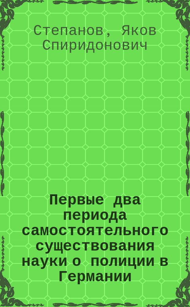 Первые два периода самостоятельного существования науки о полиции в Германии : Исслед., напис. для получ. степ. д-ра полиц. права Я. Степановым
