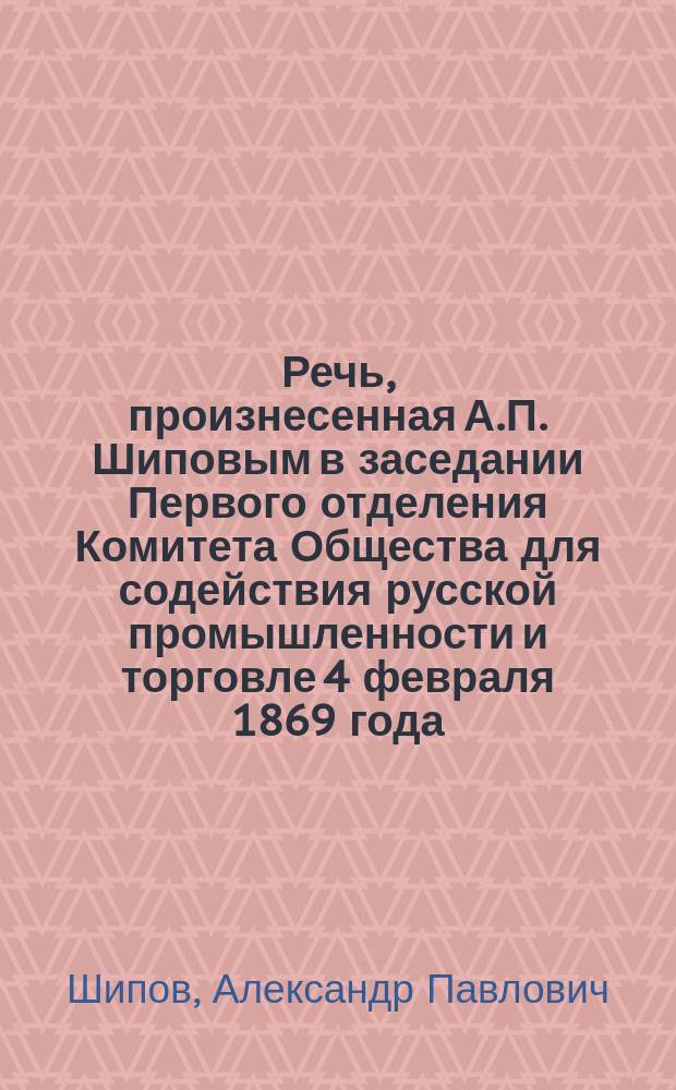 Речь, произнесенная А.П. Шиповым в заседании Первого отделения Комитета Общества для содействия русской промышленности и торговле 4 февраля 1869 года, [о влиянии винно-акцизного налога на торговлю