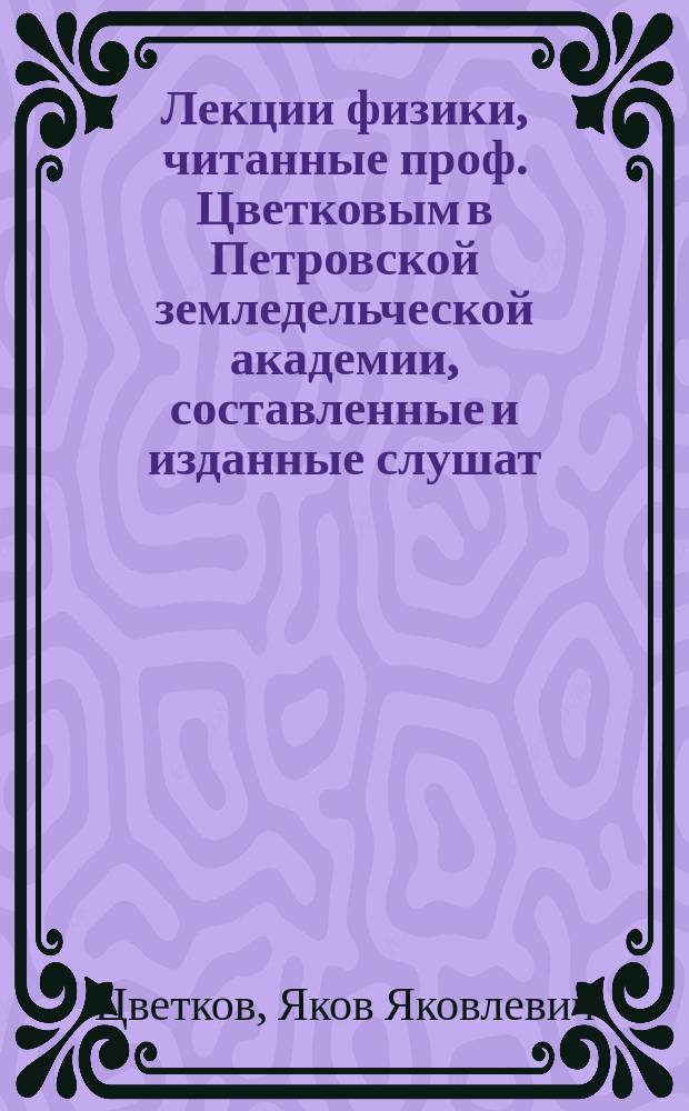 Лекции физики, читанные проф. Цветковым в Петровской земледельческой академии, составленные и изданные слушат. Чиколевым : Ч. 1-3, 8