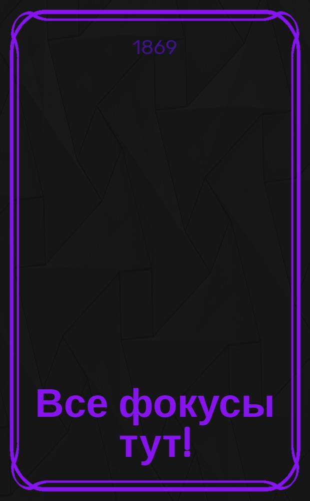 Все фокусы тут! : Книжка с картинкою маленькая, но удаленькая для всех, кто хочет уметь делать фокусы нем., фр., кит., япон. и превзойти самых знаменитых фокусников: Пенети, Боско, Петорелли, Конта, Мартини и пр., настоящих, прошедших и будущих