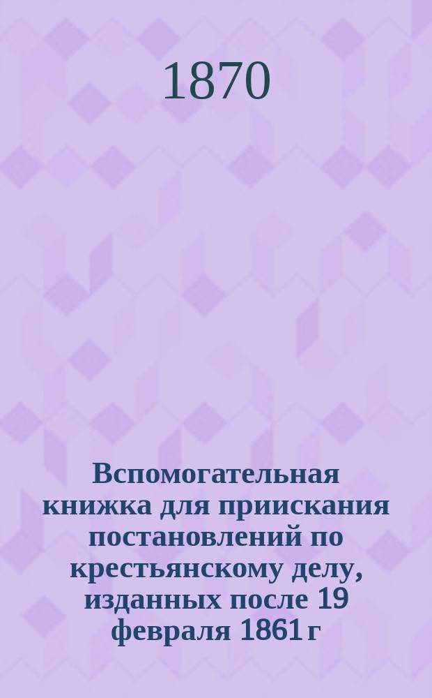 Вспомогательная книжка для приискания постановлений по крестьянскому делу, изданных после 19 февраля 1861 г. и помещенных во II-X томах Сборника правительственных распоряжений по устройству быта крестьян