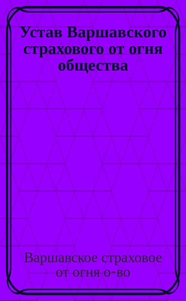 Устав Варшавского страхового от огня общества : (С изм. и доп. по 1 янв. 1904 г.)