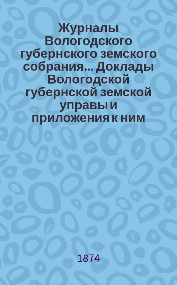 Журналы Вологодского губернского земского собрания... Доклады Вологодской губернской земской управы и приложения к ним... чрезвычайного... с 21-25 мая 1874 г.