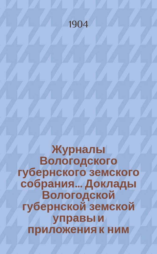 Журналы Вологодского губернского земского собрания... Доклады Вологодской губернской земской управы и приложения к ним... первой очередной сессии XII трехлетия