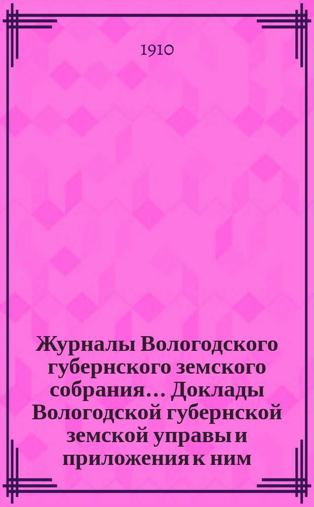 Журналы Вологодского губернского земского собрания... Доклады Вологодской губернской земской управы и приложения к ним... первой очередной сессии XIV трехлетия