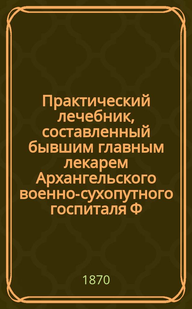 Практический лечебник, составленный бывшим главным лекарем Архангельского военно-сухопутного госпиталя Ф.И. Головиным : С прил. описания для сост. домаш. и дорож. аптеки