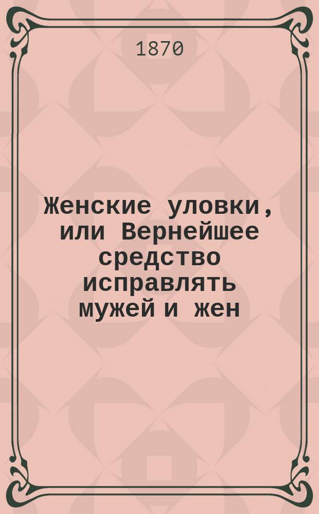 Женские уловки, или Вернейшее средство исправлять мужей и жен / Изд. ил. счастливыми супругами Розой Реш-Комбфу-Гудаковой и Феклой Мерлушкиной при содействии Дормидонта Коклесова; Купец Федул всю петербургскую публику надул: (Рассказ поучитительный для богатых и бедных)