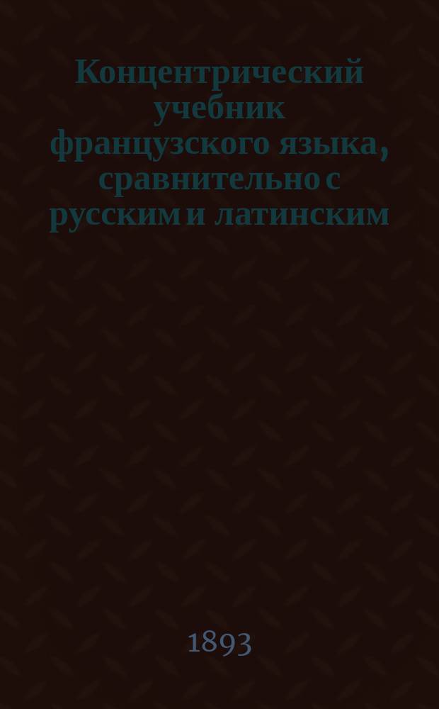 Концентрический учебник французского языка, сравнительно с русским и латинским : Курс элемент., состоящий из 3 ч