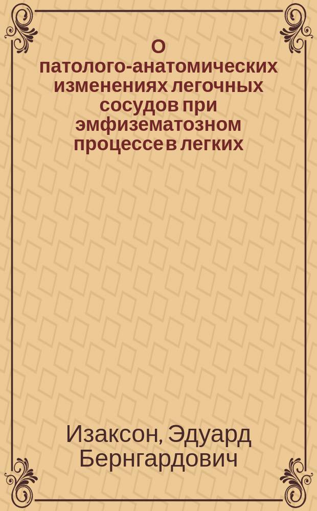 О патолого-анатомических изменениях легочных сосудов при эмфизематозном процессе в легких : Дис. на степ. д-ра мед. Эдуарда Изаксона