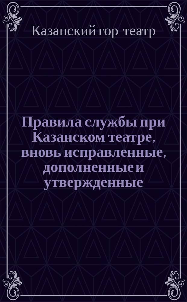 Правила службы при Казанском театре, вновь исправленные, дополненные и утвержденные... начальником Казанской губернии, Николаем Яковлевичем Скарятиным