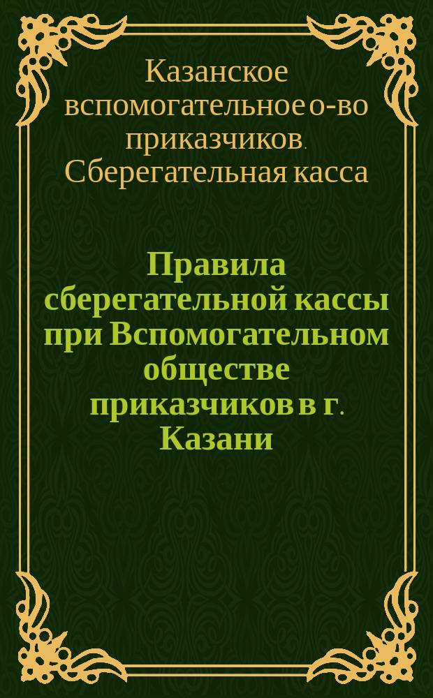 Правила сберегательной кассы при Вспомогательном обществе приказчиков в г. Казани : Утв. 14 февр. 1870 г.