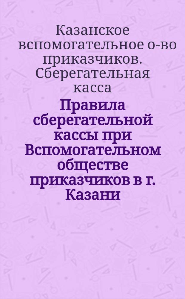 Правила сберегательной кассы при Вспомогательном обществе приказчиков в г. Казани : Утв. 14 февр. 1870 г.