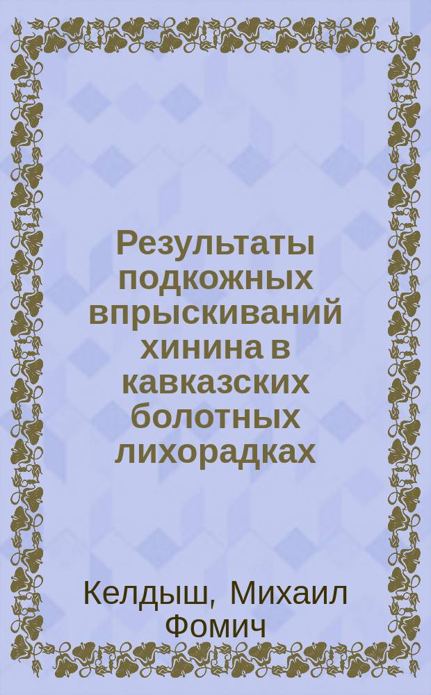 Результаты подкожных впрыскиваний хинина в кавказских болотных лихорадках : Дис. на степ. д-ра мед. лекаря Михаила Келдыша