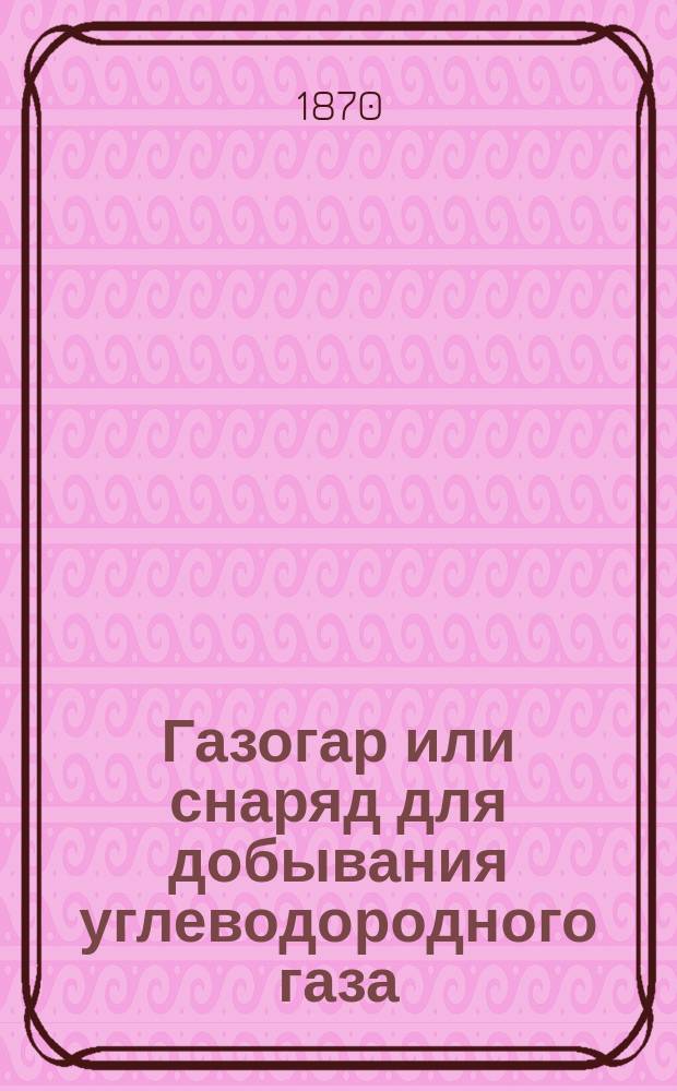 Газогар или снаряд для добывания углеводородного газа : (Изобретение С.А. Киреевского)