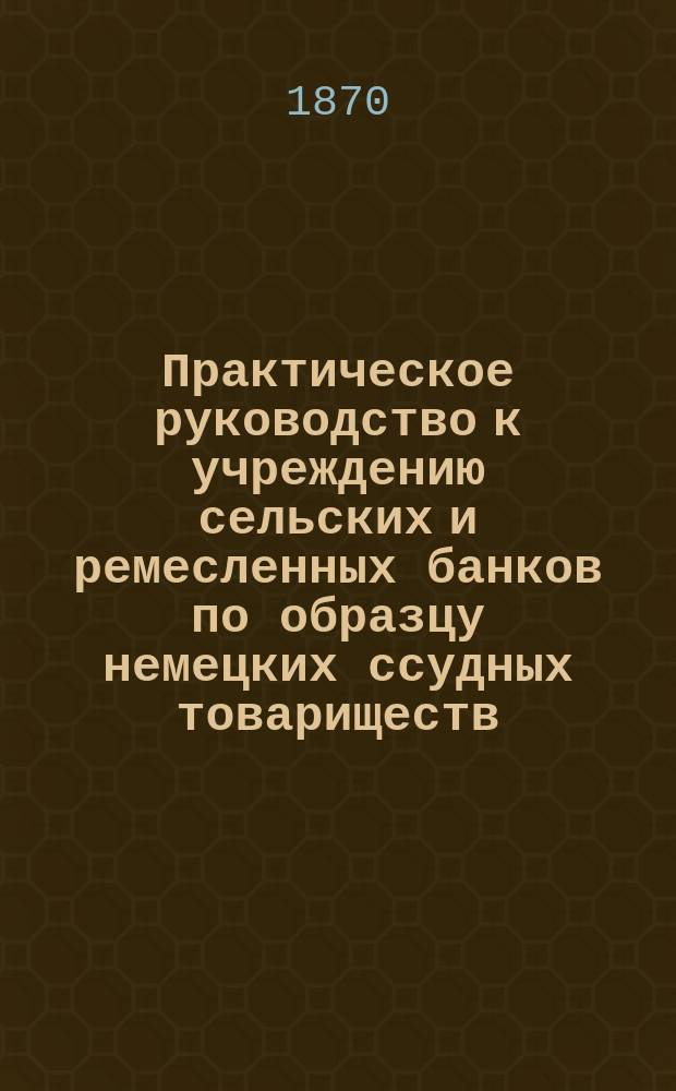 Практическое руководство к учреждению сельских и ремесленных банков по образцу немецких ссудных товариществ