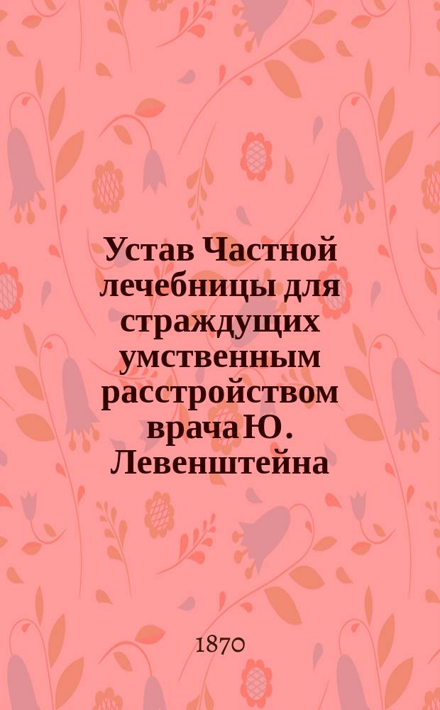 Устав Частной лечебницы для страждущих умственным расстройством врача Ю. Левенштейна : Утв. 15 июля 1870 г.